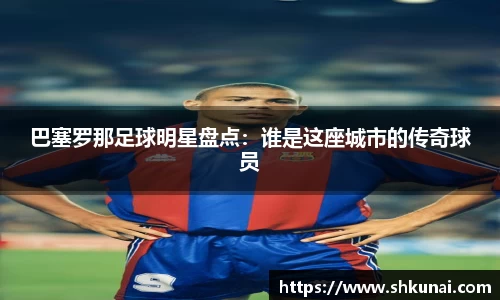 巴塞罗那足球明星盘点：谁是这座城市的传奇球员