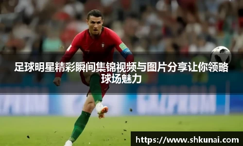 足球明星精彩瞬间集锦视频与图片分享让你领略球场魅力